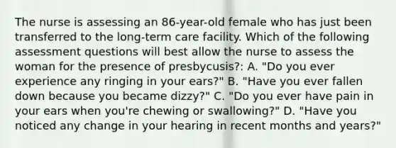 The nurse is assessing an 86-year-old female who has just been transferred to the long-term care facility. Which of the following assessment questions will best allow the nurse to assess the woman for the presence of presbycusis?: A. "Do you ever experience any ringing in your ears?" B. "Have you ever fallen down because you became dizzy?" C. "Do you ever have pain in your ears when you're chewing or swallowing?" D. "Have you noticed any change in your hearing in recent months and years?"