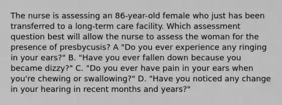 The nurse is assessing an 86-year-old female who just has been transferred to a long-term care facility. Which assessment question best will allow the nurse to assess the woman for the presence of presbycusis? A "Do you ever experience any ringing in your ears?" B. "Have you ever fallen down because you became dizzy?" C. "Do you ever have pain in your ears when you're chewing or swallowing?" D. "Have you noticed any change in your hearing in recent months and years?"