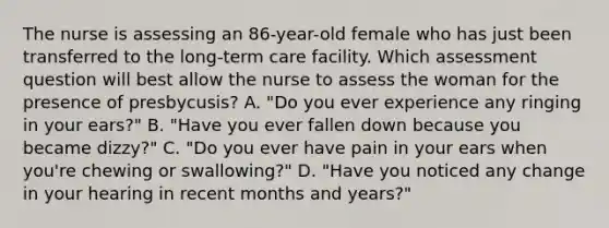 The nurse is assessing an 86-year-old female who has just been transferred to the long-term care facility. Which assessment question will best allow the nurse to assess the woman for the presence of presbycusis? A. "Do you ever experience any ringing in your ears?" B. "Have you ever fallen down because you became dizzy?" C. "Do you ever have pain in your ears when you're chewing or swallowing?" D. "Have you noticed any change in your hearing in recent months and years?"