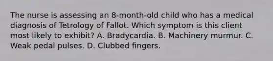 The nurse is assessing an 8-month-old child who has a medical diagnosis of Tetrology of Fallot. Which symptom is this client most likely to exhibit? A. Bradycardia. B. Machinery murmur. C. Weak pedal pulses. D. Clubbed fingers.