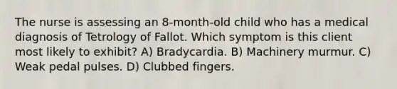 The nurse is assessing an 8-month-old child who has a medical diagnosis of Tetrology of Fallot. Which symptom is this client most likely to exhibit? A) Bradycardia. B) Machinery murmur. C) Weak pedal pulses. D) Clubbed fingers.