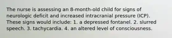 The nurse is assessing an 8-month-old child for signs of neurologic deficit and increased intracranial pressure (ICP). These signs would include: 1. a depressed fontanel. 2. slurred speech. 3. tachycardia. 4. an altered level of consciousness.