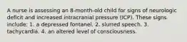 A nurse is assessing an 8-month-old child for signs of neurologic deficit and increased intracranial pressure (ICP). These signs include: 1. a depressed fontanel. 2. slurred speech. 3. tachycardia. 4. an altered level of consciousness.