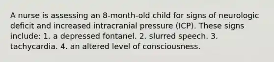 A nurse is assessing an 8-month-old child for signs of neurologic deficit and increased intracranial pressure (ICP). These signs include: 1. a depressed fontanel. 2. slurred speech. 3. tachycardia. 4. an altered level of consciousness.