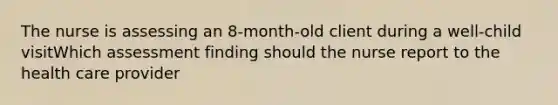 The nurse is assessing an 8-month-old client during a well-child visitWhich assessment finding should the nurse report to the health care provider