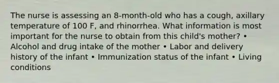 The nurse is assessing an 8-month-old who has a cough, axillary temperature of 100 F, and rhinorrhea. What information is most important for the nurse to obtain from this child's mother? • Alcohol and drug intake of the mother • Labor and delivery history of the infant • Immunization status of the infant • Living conditions