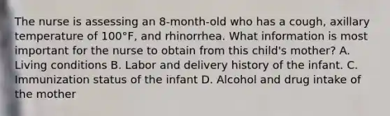 The nurse is assessing an 8-month-old who has a cough, axillary temperature of 100°F, and rhinorrhea. What information is most important for the nurse to obtain from this child's mother? A. Living conditions B. Labor and delivery history of the infant. C. Immunization status of the infant D. Alcohol and drug intake of the mother