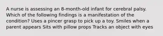 A nurse is assessing an 8-month-old infant for cerebral palsy. Which of the following findings is a manifestation of the condition? Uses a pincer grasp to pick up a toy. Smiles when a parent appears Sits with pillow props Tracks an object with eyes