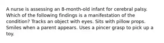 A nurse is assessing an 8-month-old infant for cerebral palsy. Which of the following findings is a manifestation of the condition? Tracks an object with eyes. Sits with pillow props. Smiles when a parent appears. Uses a pincer grasp to pick up a toy.