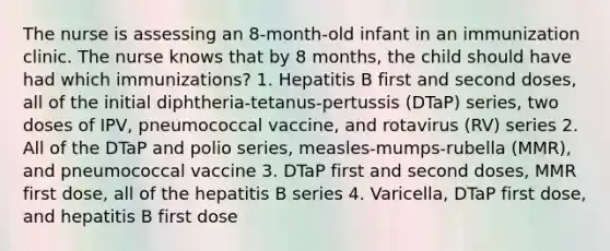 The nurse is assessing an 8-month-old infant in an immunization clinic. The nurse knows that by 8 months, the child should have had which immunizations? 1. Hepatitis B first and second doses, all of the initial diphtheria-tetanus-pertussis (DTaP) series, two doses of IPV, pneumococcal vaccine, and rotavirus (RV) series 2. All of the DTaP and polio series, measles-mumps-rubella (MMR), and pneumococcal vaccine 3. DTaP first and second doses, MMR first dose, all of the hepatitis B series 4. Varicella, DTaP first dose, and hepatitis B first dose