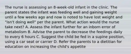 The nurse is assessing an 8-week-old infant in the clinic. The parent states the infant was feeding well and gaining weight until a few weeks ago and now is noted to have lost weight and "isn't doing well" per the parent. What action would the nurse take next? A. Assess the infant further for an inborn error of metabolism B. Advise the parent to decrease the feedings daily to every 6 hours C. Suggest the child be fed in a supine position, using a car seat or carrier D. Refer the parents to a dietitian for education on increasing the child's appetite