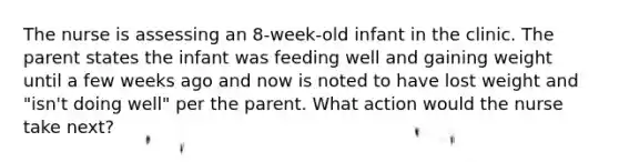 The nurse is assessing an 8-week-old infant in the clinic. The parent states the infant was feeding well and gaining weight until a few weeks ago and now is noted to have lost weight and "isn't doing well" per the parent. What action would the nurse take next?