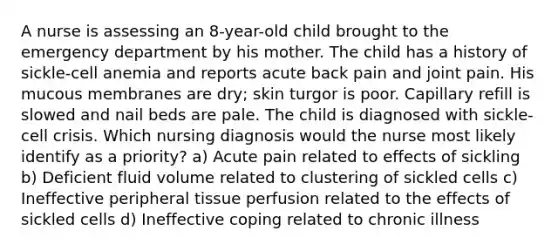 A nurse is assessing an 8-year-old child brought to the emergency department by his mother. The child has a history of sickle-cell anemia and reports acute back pain and joint pain. His mucous membranes are dry; skin turgor is poor. Capillary refill is slowed and nail beds are pale. The child is diagnosed with sickle-cell crisis. Which nursing diagnosis would the nurse most likely identify as a priority? a) Acute pain related to effects of sickling b) Deficient fluid volume related to clustering of sickled cells c) Ineffective peripheral tissue perfusion related to the effects of sickled cells d) Ineffective coping related to chronic illness