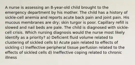 A nurse is assessing an 8-year-old child brought to the emergency department by his mother. The child has a history of sickle-cell anemia and reports acute back pain and joint pain. His mucous membranes are dry; skin turgor is poor. Capillary refill is slowed and nail beds are pale. The child is diagnosed with sickle-cell crisis. Which nursing diagnosis would the nurse most likely identify as a priority? a) Deficient fluid volume related to clustering of sickled cells b) Acute pain related to effects of sickling c) Ineffective peripheral tissue perfusion related to the effects of sickled cells d) Ineffective coping related to chronic illness