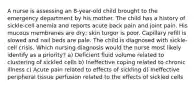 A nurse is assessing an 8-year-old child brought to the emergency department by his mother. The child has a history of sickle-cell anemia and reports acute back pain and joint pain. His mucous membranes are dry; skin turgor is poor. Capillary refill is slowed and nail beds are pale. The child is diagnosed with sickle-cell crisis. Which nursing diagnosis would the nurse most likely identify as a priority? a) Deficient fluid volume related to clustering of sickled cells b) Ineffective coping related to chronic illness c) Acute pain related to effects of sickling d) Ineffective peripheral tissue perfusion related to the effects of sickled cells