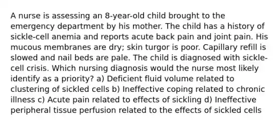 A nurse is assessing an 8-year-old child brought to the emergency department by his mother. The child has a history of sickle-cell anemia and reports acute back pain and joint pain. His mucous membranes are dry; skin turgor is poor. Capillary refill is slowed and nail beds are pale. The child is diagnosed with sickle-cell crisis. Which nursing diagnosis would the nurse most likely identify as a priority? a) Deficient fluid volume related to clustering of sickled cells b) Ineffective coping related to chronic illness c) Acute pain related to effects of sickling d) Ineffective peripheral tissue perfusion related to the effects of sickled cells