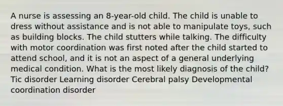 A nurse is assessing an 8-year-old child. The child is unable to dress without assistance and is not able to manipulate toys, such as building blocks. The child stutters while talking. The difficulty with motor coordination was first noted after the child started to attend school, and it is not an aspect of a general underlying medical condition. What is the most likely diagnosis of the child? Tic disorder Learning disorder Cerebral palsy Developmental coordination disorder