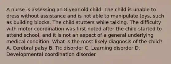 A nurse is assessing an 8-year-old child. The child is unable to dress without assistance and is not able to manipulate toys, such as building blocks. The child stutters while talking. The difficulty with motor coordination was first noted after the child started to attend school, and it is not an aspect of a general underlying medical condition. What is the most likely diagnosis of the child? A. Cerebral palsy B. Tic disorder C. Learning disorder D. Developmental coordination disorder