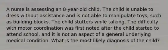 A nurse is assessing an 8-year-old child. The child is unable to dress without assistance and is not able to manipulate toys, such as building blocks. The child stutters while talking. The difficulty with motor coordination was first noted after the child started to attend school, and it is not an aspect of a general underlying medical condition. What is the most likely diagnosis of the child?