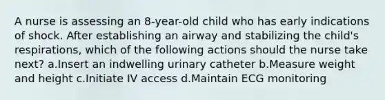 A nurse is assessing an 8-year-old child who has early indications of shock. After establishing an airway and stabilizing the child's respirations, which of the following actions should the nurse take next? a.Insert an indwelling urinary catheter b.Measure weight and height c.Initiate IV access d.Maintain ECG monitoring