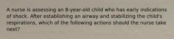 A nurse is assessing an 8-year-old child who has early indications of shock. After establishing an airway and stabilizing the child's respirations, which of the following actions should the nurse take next?