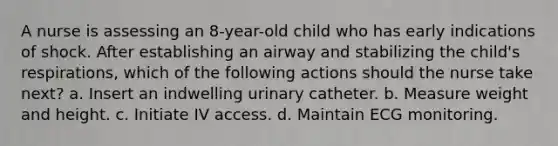 A nurse is assessing an 8-year-old child who has early indications of shock. After establishing an airway and stabilizing the child's respirations, which of the following actions should the nurse take next? a. Insert an indwelling urinary catheter. b. Measure weight and height. c. Initiate IV access. d. Maintain ECG monitoring.