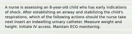 A nurse is assessing an 8-year-old child who has early indications of shock. After establishing an airway and stabilizing the child's respirations, which of the following actions should the nurse take next Insert an indwelling urinary catheter. Measure weight and height. Initiate IV access. Maintain ECG monitoring.