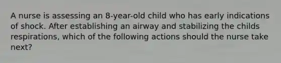 A nurse is assessing an 8-year-old child who has early indications of shock. After establishing an airway and stabilizing the childs respirations, which of the following actions should the nurse take next?