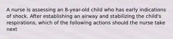 A nurse is assessing an 8-year-old child who has early indications of shock. After establishing an airway and stabilizing the child's respirations, which of the following actions should the nurse take next