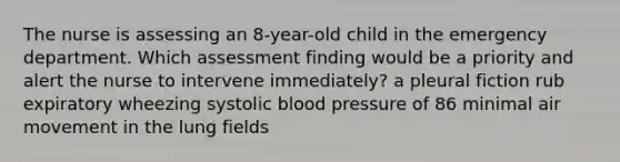 The nurse is assessing an 8-year-old child in the emergency department. Which assessment finding would be a priority and alert the nurse to intervene immediately? a pleural fiction rub expiratory wheezing systolic blood pressure of 86 minimal air movement in the lung fields