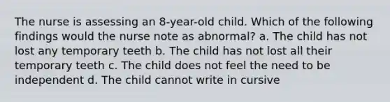 The nurse is assessing an 8-year-old child. Which of the following findings would the nurse note as abnormal? a. The child has not lost any temporary teeth b. The child has not lost all their temporary teeth c. The child does not feel the need to be independent d. The child cannot write in cursive