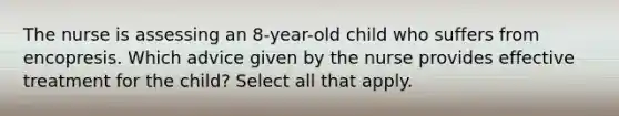 The nurse is assessing an 8-year-old child who suffers from encopresis. Which advice given by the nurse provides effective treatment for the child? Select all that apply.