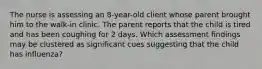 The nurse is assessing an 8-year-old client whose parent brought him to the walk-in clinic. The parent reports that the child is tired and has been coughing for 2 days. Which assessment findings may be clustered as significant cues suggesting that the child has influenza?