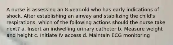 A nurse is assessing an 8-year-old who has early indications of shock. After establishing an airway and stabilizing the child's respirations, which of the following actions should the nurse take next? a. Insert an indwelling urinary catheter b. Measure weight and height c. Initiate IV access d. Maintain ECG monitoring