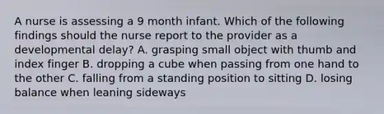 A nurse is assessing a 9 month infant. Which of the following findings should the nurse report to the provider as a developmental delay? A. grasping small object with thumb and index finger B. dropping a cube when passing from one hand to the other C. falling from a standing position to sitting D. losing balance when leaning sideways