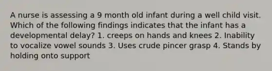 A nurse is assessing a 9 month old infant during a well child visit. Which of the following findings indicates that the infant has a developmental delay? 1. creeps on hands and knees 2. Inability to vocalize vowel sounds 3. Uses crude pincer grasp 4. Stands by holding onto support