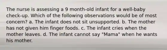 The nurse is assessing a 9 month-old infant for a well-baby check-up. Which of the following observations would be of most concern? a. The infant does not sit unsupported. b. The mother has not given him finger foods. c. The infant cries when the mother leaves. d. The infant cannot say "Mama" when he wants his mother.