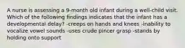 A nurse is assessing a 9-month old infant during a well-child visit. Which of the following findings indicates that the infant has a developmental delay? -creeps on hands and knees -inability to vocalize vowel sounds -uses crude pincer grasp -stands by holding onto support