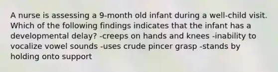 A nurse is assessing a 9-month old infant during a well-child visit. Which of the following findings indicates that the infant has a developmental delay? -creeps on hands and knees -inability to vocalize vowel sounds -uses crude pincer grasp -stands by holding onto support