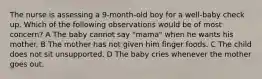 The nurse is assessing a 9-month-old boy for a well-baby check up. Which of the following observations would be of most concern? A The baby cannot say "mama" when he wants his mother. B The mother has not given him finger foods. C The child does not sit unsupported. D The baby cries whenever the mother goes out.