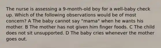 The nurse is assessing a 9-month-old boy for a well-baby check up. Which of the following observations would be of most concern? A The baby cannot say "mama" when he wants his mother. B The mother has not given him finger foods. C The child does not sit unsupported. D The baby cries whenever the mother goes out.