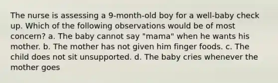 The nurse is assessing a 9-month-old boy for a well-baby check up. Which of the following observations would be of most concern? a. The baby cannot say "mama" when he wants his mother. b. The mother has not given him finger foods. c. The child does not sit unsupported. d. The baby cries whenever the mother goes