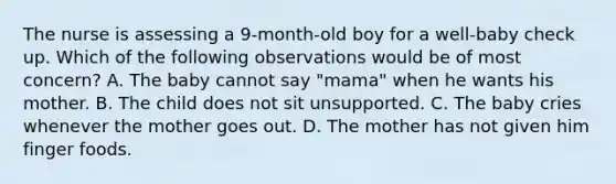 The nurse is assessing a 9-month-old boy for a well-baby check up. Which of the following observations would be of most concern? A. The baby cannot say "mama" when he wants his mother. B. The child does not sit unsupported. C. The baby cries whenever the mother goes out. D. The mother has not given him finger foods.