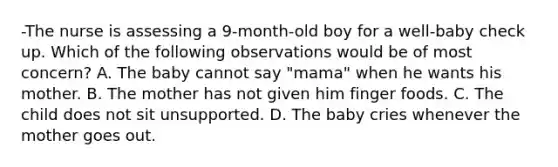 -The nurse is assessing a 9-month-old boy for a well-baby check up. Which of the following observations would be of most concern? A. The baby cannot say "mama" when he wants his mother. B. The mother has not given him finger foods. C. The child does not sit unsupported. D. The baby cries whenever the mother goes out.