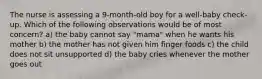 The nurse is assessing a 9-month-old boy for a well-baby check-up. Which of the following observations would be of most concern? a) the baby cannot say "mama" when he wants his mother b) the mother has not given him finger foods c) the child does not sit unsupported d) the baby cries whenever the mother goes out