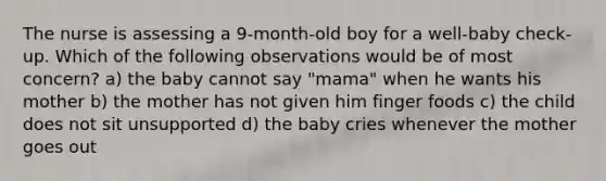 The nurse is assessing a 9-month-old boy for a well-baby check-up. Which of the following observations would be of most concern? a) the baby cannot say "mama" when he wants his mother b) the mother has not given him finger foods c) the child does not sit unsupported d) the baby cries whenever the mother goes out