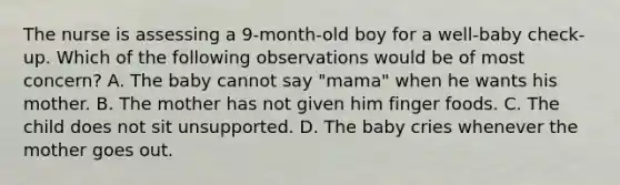 The nurse is assessing a 9-month-old boy for a well-baby check-up. Which of the following observations would be of most concern? A. The baby cannot say "mama" when he wants his mother. B. The mother has not given him finger foods. C. The child does not sit unsupported. D. The baby cries whenever the mother goes out.