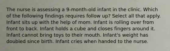 The nurse is assessing a 9-month-old infant in the clinic. Which of the following findings requires follow up? Select all that apply. Infant sits up with the help of mom. Infant is rolling over from front to back. Infant holds a cube and closes fingers around it. Infant cannot bring toys to their mouth. Infant's weight has doubled since birth. Infant cries when handed to the nurse.