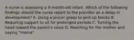 A nurse is assessing a 9-month-old infant. Which of the following findings should the nurse report to the provider as a delay in development? A. Using a pincer grasp to pick up blocks B. Requiring support to sit for prolonged periods C. Turning the head toward the parent's voice D. Reaching for the mother and saying "mama"