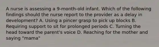 A nurse is assessing a 9-month-old infant. Which of the following findings should the nurse report to the provider as a delay in development? A. Using a pincer grasp to pick up blocks B. Requiring support to sit for prolonged periods C. Turning the head toward the parent's voice D. Reaching for the mother and saying "mama"